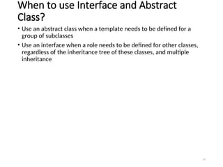 When to use Interface and Abstract
Class?
• Use an abstract class when a template needs to be defined for a
group of subclasses
• Use an interface when a role needs to be defined for other classes,
regardless of the inheritance tree of these classes, and multiple
inheritance
14
 
