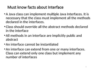 Must know facts about Interface
15
•A Java class can implement multiple Java Interfaces. It is
necessary that the class must implement all the methods
declared in the interfaces.
•Class should override all the abstract methods declared
in the interface
•All methods in an interface are implicitly public and
abstract
•An interface cannot be instantiated
•An interface can extend from one or many interfaces.
Class can extend only one class but implement any
number of interfaces
 