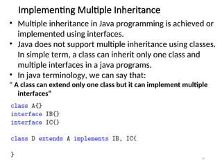 Implementing Multiple Inheritance
19
• Multiple inheritance in Java programming is achieved or
implemented using interfaces.
• Java does not support multiple inheritance using classes.
In simple term, a class can inherit only one class and
multiple interfaces in a java programs.
• In java terminology, we can say that:
“ A class can extend only one class but it can implement multiple
interfaces”
 