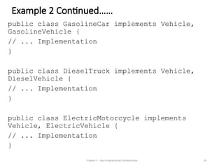 Example 2 Continued……
public class GasolineCar implements Vehicle,
GasolineVehicle {
// ... Implementation
}
public class DieselTruck implements Vehicle,
DieselVehicle {
// ... Implementation
}
public class ElectricMotorcycle implements
Vehicle, ElectricVehicle {
// ... Implementation
}
Chapter 3 - Java Programming Fundamentals 26
 