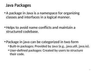 Java Packages
•A package in Java is a namespace for organizing
classes and interfaces in a logical manner.
•Helps to avoid name conflicts and maintain a
structured codebase.
•Package in java can be categorized in two form
• Built-in packages: Provided by Java (e.g., java.util, java.io).
• User-defined packages: Created by users to structure
their code.
29
 