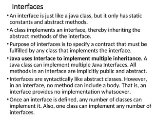 Interfaces
•An interface is just like a java class, but it only has static
constants and abstract methods.
•A class implements an interface, thereby inheriting the
abstract methods of the interface.
•Purpose of interfaces is to specify a contract that must be
fulfilled by any class that implements the interface.
•Java uses Interface to implement multiple inheritance. A
Java class can implement multiple Java Interfaces. All
methods in an interface are implicitly public and abstract.
•Interfaces are syntactically like abstract classes. However,
in an interface, no method can include a body. That is, an
interface provides no implementation whatsoever.
•Once an interface is defined, any number of classes can
implement it. Also, one class can implement any number of
interfaces.
 