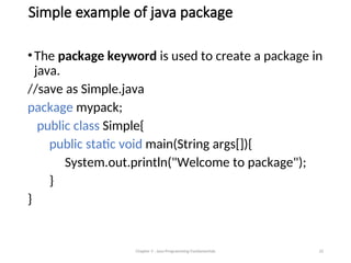 Simple example of java package
•The package keyword is used to create a package in
java.
//save as Simple.java
package mypack;
public class Simple{
public static void main(String args[]){
System.out.println("Welcome to package");
}
}
Chapter 3 - Java Programming Fundamentals 32
 