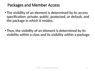 Packages and Member Access
•The visibility of an element is determined by its access
specification: private, public, protected, or default, and
the package in which it resides.
•Thus, the visibility of an element is determined by its
visibility within a class and its visibility within a package.
Chapter 3 - Java Programming Fundamentals 33
 