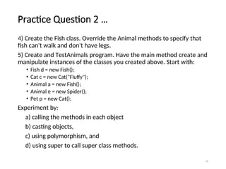 Practice Question 2 …
4) Create the Fish class. Override the Animal methods to specify that
fish can't walk and don't have legs.
5) Create and TestAnimals program. Have the main method create and
manipulate instances of the classes you created above. Start with:
• Fish d = new Fish();
• Cat c = new Cat("Fluffy");
• Animal a = new Fish();
• Animal e = new Spider();
• Pet p = new Cat();
Experiment by:
a) calling the methods in each object
b) casting objects,
c) using polymorphism, and
d) using super to call super class methods.
39
 