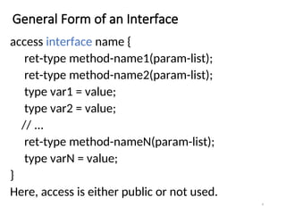 General Form of an Interface
access interface name {
ret-type method-name1(param-list);
ret-type method-name2(param-list);
type var1 = value;
type var2 = value;
// ...
ret-type method-nameN(param-list);
type varN = value;
}
Here, access is either public or not used.
4
 