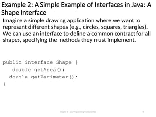 Example 2: A Simple Example of Interfaces in Java: A
Shape Interface
Imagine a simple drawing application where we want to
represent different shapes (e.g., circles, squares, triangles).
We can use an interface to define a common contract for all
shapes, specifying the methods they must implement.
public interface Shape {
double getArea();
double getPerimeter();
}
Chapter 3 - Java Programming Fundamentals 8
 