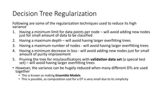 Decision Tree Regularization
Following are some of the regularization techniques used to reduce its high
variance
1. Having a minimum limit for data points per node – will avoid adding new nodes
just for small amount of data to be classified
2. Having a maximum depth – will avoid having larger overfitting trees
3. Having a maximum number of nodes - will avoid having larger overfitting trees
4. Having a minimum decrease in loss - will avoid adding new nodes just for small
amount of purity improvement
5. Pruning the tree for misclassifications with validation data set (a special test
set) – will avoid having larger overfitting trees
• However, the variance can be hugely reduced when many different DTs are used
together
• This is known as making Ensemble Models
• This is possible, as computation cost for a DT is very small due to its simplicity
1. he validation set
 