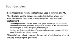 Bootstrapping
• Bootstrapping is a resampling technique used in statistics and ML
• The idea is to use the dataset as a data distribution where every
sample collected from the dataset is collected randomly with
replacement
• “With Replacement” means, when a datapoint is collected to the sample
from the distribution, the same data point is available in the distribution, to
be taken again as a new datapoint, to the sample
• In other words, the sample taken from the training dataset, can contain the
same data point as multiple copies
• This technique helps to increase the amount of training data without
actually increasing the given data
 