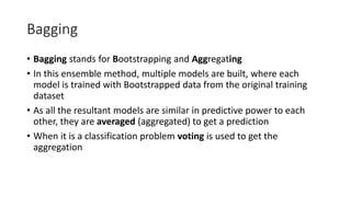 Bagging
• Bagging stands for Bootstrapping and Aggregating
• In this ensemble method, multiple models are built, where each
model is trained with Bootstrapped data from the original training
dataset
• As all the resultant models are similar in predictive power to each
other, they are averaged (aggregated) to get a prediction
• When it is a classification problem voting is used to get the
aggregation
 