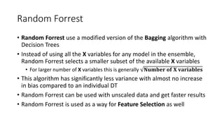 Random Forrest
• Random Forrest use a modified version of the Bagging algorithm with
Decision Trees
• Instead of using all the X variables for any model in the ensemble,
Random Forrest selects a smaller subset of the available X variables
• For larger number of X variables this is generally 𝐍𝐮𝐦𝐛𝐞𝐫 𝐨𝐟 𝐗 𝐯𝐚𝐫𝐢𝐚𝐛𝐥𝐞𝐬
• This algorithm has significantly less variance with almost no increase
in bias compared to an individual DT
• Random Forrest can be used with unscaled data and get faster results
• Random Forrest is used as a way for Feature Selection as well
 