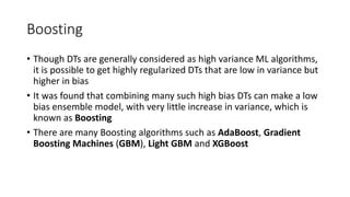 Boosting
• Though DTs are generally considered as high variance ML algorithms,
it is possible to get highly regularized DTs that are low in variance but
higher in bias
• It was found that combining many such high bias DTs can make a low
bias ensemble model, with very little increase in variance, which is
known as Boosting
• There are many Boosting algorithms such as AdaBoost, Gradient
Boosting Machines (GBM), Light GBM and XGBoost
 