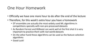 One Hour Homework
• Officially we have one more hour to do after the end of the lecture
• Therefore, for this week’s extra hour you have a homework
• DT ensembles are actually the most widely used ML algorithms in
competitions specially with non-pre-processed datasets
• As Random Forrest and XGBoost can work well at the first shot it is very
important to practice them with real world datasets
• On the other hand these algorithms can be used as the feature selection
algorithms
• Good Luck!
 