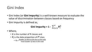 Gini Index
• Gini Index (or Gini Impurity) is a well-known measure to evaluate the
value of discrimination between classes based on frequency
• Gini Impurity is defined as,
Gini Impurity = 1 - ෌𝐢=𝟏
𝐜
𝐏𝐢
𝟐
• Where,
• C is the number of Y classes and
• Pi is the data proportion of ith class
• Pi =
𝑵𝒖𝒎𝒃𝒆𝒓 𝒐𝒇 𝒅𝒂𝒕𝒂 𝒊𝒏 𝒊𝒕𝒉 𝒄𝒍𝒂𝒔𝒔 𝒐𝒇 𝒕𝒉𝒆 𝒏𝒐𝒅𝒆
𝑻𝒐𝒕𝒂𝒍 𝒏𝒖𝒎𝒃𝒆𝒓 𝒐𝒇 𝒅𝒂𝒕𝒂 𝒊𝒏 𝒕𝒉𝒆 𝒏𝒐𝒅𝒆
 