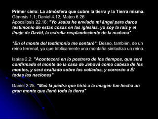 Primer cielo: La atmósfera que cubre la tierra y la Tierra misma.
Génesis 1.1; Daniel 4.12; Mateo 6.26
Apocalipsis 22.16: "Yo Jesús he enviado mi ángel para daros
testimonio de estas cosas en las iglesias, yo soy la raíz y el
linaje de David, la estrella resplandeciente de la mañana"
"En el monte del testimonio me sentaré": Deseo, también, de un
reino terrenal, ya que bíblicamente una montaña simboliza un reino.
Isaías 2.2: "Acontecerá en lo postrero de los tiempos, que será
confirmado el monte de la casa de Jehová como cabeza de los
montes, y será exaltado sobre los collados, y correrán a Él
todas las naciones"
Daniel 2.25: "Mas la piedra que hirió a la imagen fue hecha un
gran monte que llenó toda la tierra"
 