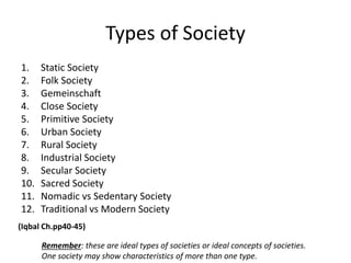 Types of Society
1. Static Society
2. Folk Society
3. Gemeinschaft
4. Close Society
5. Primitive Society
6. Urban Society
7. Rural Society
8. Industrial Society
9. Secular Society
10. Sacred Society
11. Nomadic vs Sedentary Society
12. Traditional vs Modern Society
(Iqbal Ch.pp40-45)
Remember: these are ideal types of societies or ideal concepts of societies.
One society may show characteristics of more than one type.
 