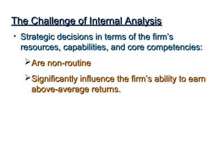 The Challenge of Internal AnalysisThe Challenge of Internal Analysis
• Strategic decisions in terms of the firm’sStrategic decisions in terms of the firm’s
resources, capabilities, and core competencies:resources, capabilities, and core competencies:
Are non-routineAre non-routine
Significantly influence the firm’s ability to earnSignificantly influence the firm’s ability to earn
above-average returns.above-average returns.
 