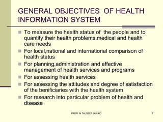 GENERAL OBJECTIVES OF HEALTH
INFORMATION SYSTEM
 To measure the health status of the people and to
quantify their health problems,medical and health
care needs
 For local,national and international comparison of
health status
 For planning,administration and effective
management of health services and programs
 For assessing health services
 For assessing the attitudes and degree of satisfaction
of the benificiaries with the health system
 For research into particular problem of health and
disease
7
PROFf: M TAUSEEF JAWAID
 