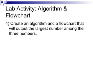 Lab Activity: Algorithm &
Flowchart
4) Create an algorithm and a flowchart that
will output the largest number among the
three numbers.
 