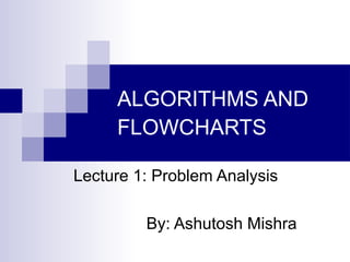 ALGORITHMS AND
FLOWCHARTS
Lecture 1: Problem Analysis
By: Ashutosh Mishra
 