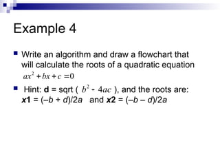 Example 4
 Write an algorithm and draw a flowchart that
will calculate the roots of a quadratic equation
 Hint: d = sqrt ( ), and the roots are:
x1 = (–b + d)/2a and x2 = (–b – d)/2a
2
0
ax bx c
  
2
4
b ac

 