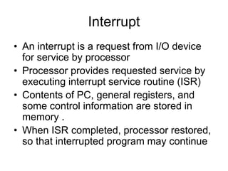 Interrupt
• An interrupt is a request from I/O device
for service by processor
• Processor provides requested service by
executing interrupt service routine (ISR)
• Contents of PC, general registers, and
some control information are stored in
memory .
• When ISR completed, processor restored,
so that interrupted program may continue
 