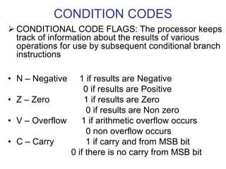 CONDITION CODES
 CONDITIONAL CODE FLAGS: The processor keeps
track of information about the results of various
operations for use by subsequent conditional branch
instructions
• N – Negative 1 if results are Negative
0 if results are Positive
• Z – Zero 1 if results are Zero
0 if results are Non zero
• V – Overflow 1 if arithmetic overflow occurs
0 non overflow occurs
• C – Carry 1 if carry and from MSB bit
0 if there is no carry from MSB bit
 