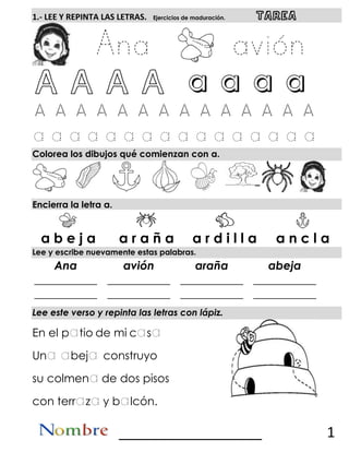 1.- LEE Y REPINTA LAS LETRAS. Ejercicios de maduración. TAREA
a a a a a a a a
Colorea los dibujos qué comienzan con a.
Encierra la letra a.
Lee y escribe nuevamente estas palabras.
Ana avión araña abeja
___________
___________
___________
___________
___________
___________
___________
___________
Lee este verso y repinta las letras con lápiz.
En el p tio de mi c s
Un bej construyo
su colmen de dos pisos
con terr z y b lcón.
__________________ 1
a b e j a a r a ñ a a r d i l l a a n c l a
 