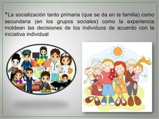 *La socialización tanto primaria (que se da en la familia) como
secundaria (en los grupos sociales) como la experiencia
moldean las decisiones de los individuos de acuerdo con la
iniciativa individual

 