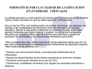 NORMATIVAS PARA LA CALIDAD DE LA EDUCACION EN ENTORNOS  VIRTUALES La calidad educativa a nivel superior es el tema que hoy preocupa a toda América Latina y todos coinciden en que se debe mejorarla continuamente.  Hoy en día las TICs. han transformado: los modos, las formas, los espacios, los tiempos y las modalidades de interacción entre los miembros del proceso educativo. Siendo la educación a distancia en entornos virtuales quien debe generar instancias que logren mejorar y superar  la calidad de la propuesta educativa por lo que se deben fijar los criterios para planificar y pautar los procesos, las actividades y los instrumentos necesarios para tal fin. Para complementar esto, deben tenerse en cuenta aspectos claves que aún no han sido suficientemente consolidados en las instituciones de educación superior. Tales instancias se sintetizan en: * Generar una comunicación fluida y una adecuada distribución de la información. * Apoyar los requerimientos de las ofertas educativas en entornos virtuales. * Fomentar la formación docente en el uso de TICs. * Consensuar y establecer normativas que regulen los proyectos educativos   a distancia 