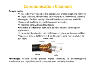 Communication Channels
Co-axial cables:
It was initially developed as the backbone of analog telephone networks
A single cable would be used to carry more than 10,000 voice channels.
Two types of cables having 75 Ω and 50 Ω impedance are available.
Because of shielding, this cable has noise immunity.
It has large bandwidth and low losses
This cable is suitable for both point to point or point to multipoint
applications.
It expensive than twisted pair cable however, cheaper than optical fiber.
Repeaters are used after every 1 km to achieve data rates 8.5 Mb/s to
274 Mb/s
Advantages: co-axial cables provide higher immunity to electromagnetic
interference and higher bandwidth compared with twisted pair cables.
 