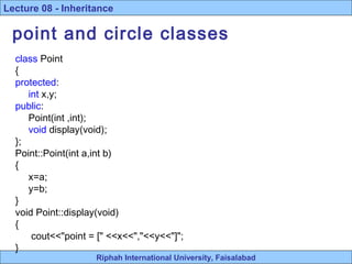 Riphah International University, Faisalabad
Lecture 08 - Inheritance
point and circle classes
class Point
{
protected:
int x,y;
public:
Point(int ,int);
void display(void);
};
Point::Point(int a,int b)
{
x=a;
y=b;
}
void Point::display(void)
{
cout<<"point = [" <<x<<","<<y<<"]";
}
 