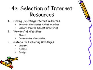 4e. Selection of Internet Resources Finding (Selecting) Internet Resources Internet directories – print or online Library-created subject directories “ Reviews” of Web Sites Choice Other online directories Criteria for Evaluating Web Pages Content Access Design 