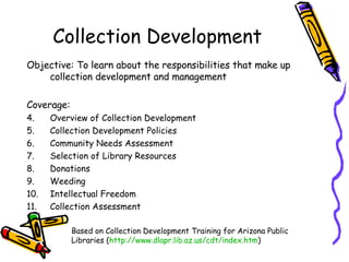 Collection Development Objective: To learn about the responsibilities that make up collection development and management  Coverage: Overview of Collection Development Collection Development Policies Community Needs Assessment Selection of Library Resources Donations Weeding Intellectual Freedom Collection Assessment Based on Collection Development Training for Arizona Public Libraries ( http:// www.dlapr.lib.az.us/cdt/index.htm ) 