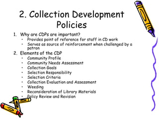 2. Collection Development Policies Why are CDPs are important? Provides point of reference for staff in CD work Serves as source of reinforcement when challenged by a patron Elements of the CDP Community Profile Community Needs Assessment Collection Goals Selection Responsibility Selection Criteria Collection Evaluation and Assessment Weeding Reconsideration of Library Materials Policy Review and Revision 