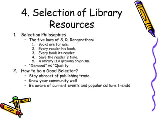 4. Selection of Library Resources Selection Philosophies The five laws of S. R. Ranganathan: Books are for use. Every reader his book. Every book its reader. Save the reader's time. A library is a growing organism. “ Demand” vs “Quality How to be a Good Selector? Stay abreast of publishing trade Know your community well Be aware of current events and popular culture trends 