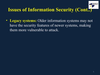 6
Issues of Information Security (Cont..)
• Legacy systems: Older information systems may not
have the security features of newer systems, making
them more vulnerable to attack.
 