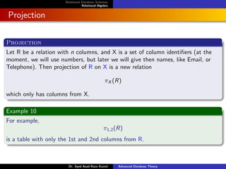 Relational Database Schemas
Relational Algebra
Projection
Projection
Let R be a relation with n columns, and X is a set of column identifiers (at the
moment, we will use numbers, but later we will give then names, like Email, or
Telephone). Then projection of R on X is a new relation
πX (R)
which only has columns from X.
Example 10
For example,
π1,2(R)
is a table with only the 1st and 2nd columns from R.
Dr. Syed Asad Raza Kazmi Advanced Database Theory
 
