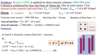 Problem: A load of 2MN is applied on short concrete column ( 500×500 )mm.
Column is reinforced by four steel bars of 10mm dia. One in each corner. Find
stresses in the concrete and steel bars. Est = 2.1×105 N/mm2, Econ = 1.4 ×104 N/mm2
Solution:
P = 2×106 N
Area of steel bar =
𝜋
4
× 102 = 25 𝜋 mm2,
Est = 2.1×105 N/mm2 Econ = 1.4 ×104 N/mm2
Steel bars dia = 10 mm, Quantity of Steel bars = 4
Concrete cross section = 500×500 mm,
Given:
Area of concrete = ( 500×500 ) – 4 (25𝜋) = 249685.8 mm2
As load P is shared by column (Steel bar + concrete)
So,
P = 4Psteel + Pconcrete
2×106 = 4 (𝜎s × 𝐴s) + (𝜎c × 𝐴c)
2×106 = 4 (𝜎s × 25𝜋) + (𝜎c ×249685.8) ………….. (1)
⇨ 𝝈 =
𝑷
𝑨
or P = 𝝈A
 