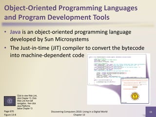 Object-Oriented Programming Languages
and Program Development Tools
• Java is an object-oriented programming language
developed by Sun Microsystems
• The Just-in-time (JIT) compiler to convert the bytecode
into machine-dependent code
Discovering Computers 2010: Living in a Digital World
Chapter 13
11Page 670
Figure 13-8
Click to view Web Link,
click Chapter 13, Click
Web Link from left
navigation, then click
Java Platforms
below Chapter 13
 