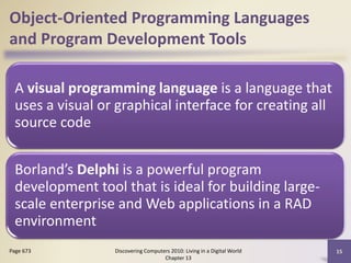 Object-Oriented Programming Languages
and Program Development Tools
A visual programming language is a language that
uses a visual or graphical interface for creating all
source code
Borland’s Delphi is a powerful program
development tool that is ideal for building large-
scale enterprise and Web applications in a RAD
environment
Discovering Computers 2010: Living in a Digital World
Chapter 13
15Page 673
 