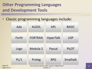 Other Programming Languages
and Development Tools
• Classic programming languages include:
Discovering Computers 2010: Living in a Digital World
Chapter 13
17Page 675
Figure 13-14
Ada ALGOL APL BASIC
Forth FORTRAN HyperTalk LISP
Logo Modula-2 Pascal PILOT
PL/1 Prolog RPG Smalltalk
 