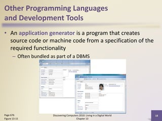 Other Programming Languages
and Development Tools
• An application generator is a program that creates
source code or machine code from a specification of the
required functionality
– Often bundled as part of a DBMS
Discovering Computers 2010: Living in a Digital World
Chapter 13
18Page 676
Figure 13-15
 
