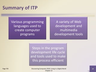 Summary of ITP
Various programming
languages used to
create computer
programs
A variety of Web
development and
multimedia
development tools
Steps in the program
development life cycle
and tools used to make
this process efficient
Discovering Computers 2010: Living in a Digital World
Chapter 13
19Page 705
 