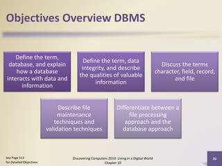 Objectives Overview DBMS
Define the term,
database, and explain
how a database
interacts with data and
information
Define the term, data
integrity, and describe
the qualities of valuable
information
Discuss the terms
character, field, record,
and file
Describe file
maintenance
techniques and
validation techniques
Differentiate between a
file processing
approach and the
database approach
Discovering Computers 2010: Living in a Digital World
Chapter 10
20See Page 513
for Detailed Objectives
 