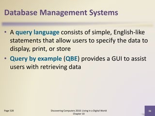 Database Management Systems
• A query language consists of simple, English-like
statements that allow users to specify the data to
display, print, or store
• Query by example (QBE) provides a GUI to assist
users with retrieving data
Discovering Computers 2010: Living in a Digital World
Chapter 10
36Page 528
 