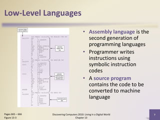 Low-Level Languages
• Assembly language is the
second generation of
programming languages
• Programmer writes
instructions using
symbolic instruction
codes
• A source program
contains the code to be
converted to machine
language
Discovering Computers 2010: Living in a Digital World
Chapter 13
7Pages 665 – 666
Figure 13-3
 