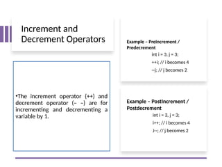 Increment and
Decrement Operators
•The increment operator (++) and
decrement operator (– –) are for
incrementing and decrementing a
variable by 1. int i = 3, j = 3;
i++; // i becomes 4
J--; // j becomes 2
Example – PostIncrement /
Postdecrement
int i = 3, j = 3;
++i; // i becomes 4
--j; // j becomes 2
Example – PreIncrement /
Predecrement
 