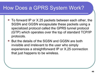 How Does a GPRS System Work? To forward IP or X.25 packets between each other, the SGSN and GGSN encapsulate these packets using a specialized protocol called the GPRS tunnel protocol (GTP) which operates over the top of standard TCP/IP protocols.  But the details of the SGSN and GGSN are both invisible and irrelevant to the user who simply experiences a straightforward IP or X.25 connection that just happens to be wireless.  