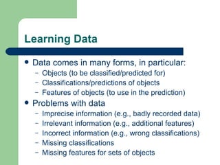 Learning Data Data comes in many forms, in particular: Objects (to be classified/predicted for) Classifications/predictions of objects Features of objects (to use in the prediction) Problems with data Imprecise information (e.g., badly recorded data) Irrelevant information (e.g., additional features) Incorrect information (e.g., wrong classifications) Missing classifications Missing features for sets of objects 